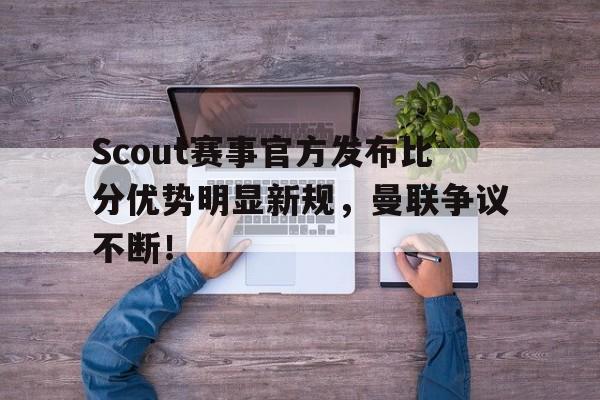 雷竞技-关于Scout赛事官方发布比分优势明显新规，曼联争议不断！的信息